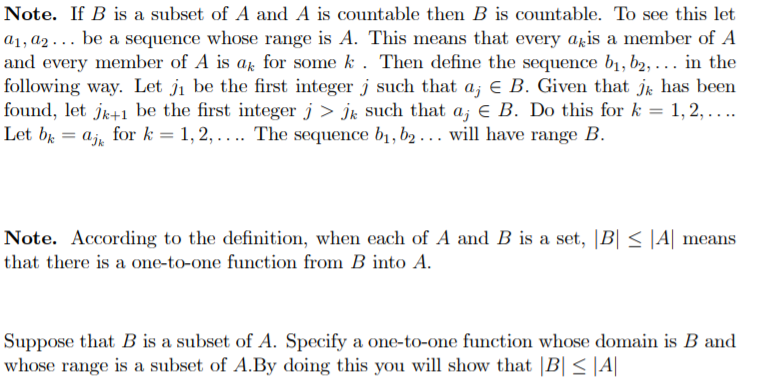 Note. If B is a subset of A and A is countable then B is countable. To see this let
a1, a2 . . . be a sequence whose range is A. This means that every agis a member of A
and every member of A is ar for some k . Then define the sequence b1, b2, ... in the
following way. Let ji be the first integer j such that a, e B. Given that jr has been
found, let jk+1 be the first integer j > jk such that a; e B. Do this for k = 1, 2, ....
Let br
%3D
ajr
for k = 1, 2,.... The sequence b1, b2 . .. will have range B.
%3!
Note. According to the definition, when each of A and B is a set, |B| < |A| means
that there is a one-to-one function from B into A.
Suppose that B is a subset of A. Specify a one-to-one function whose domain is B and
whose range is a subset of A.By doing this you will show that |B| < |A|
