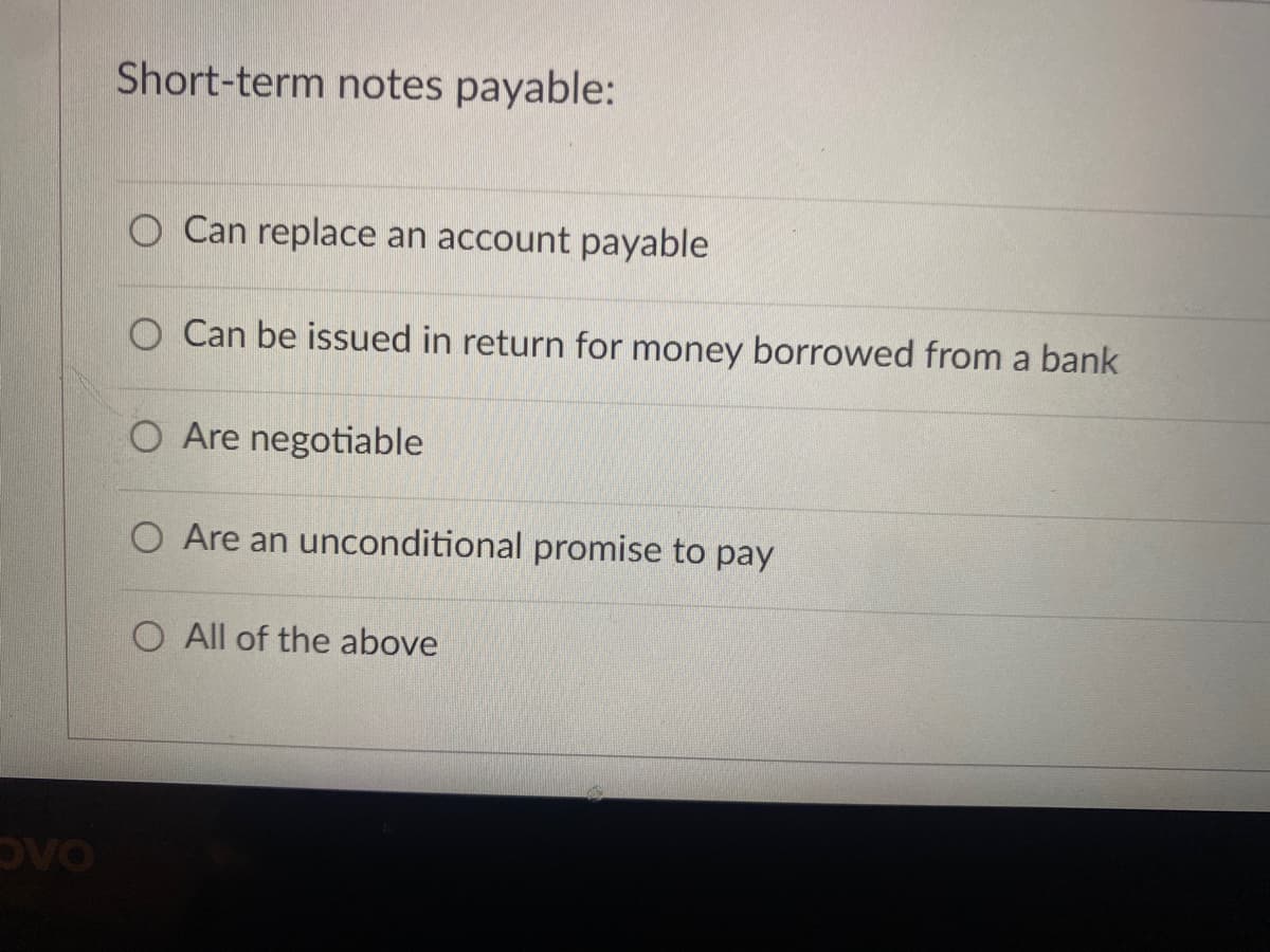 Short-term notes payable:
O Can replace an account payable
O Can be issued in return for money borrowed from a bank
O Are negotiable
O Are an unconditional promise to pay
O All of the above
DVO
