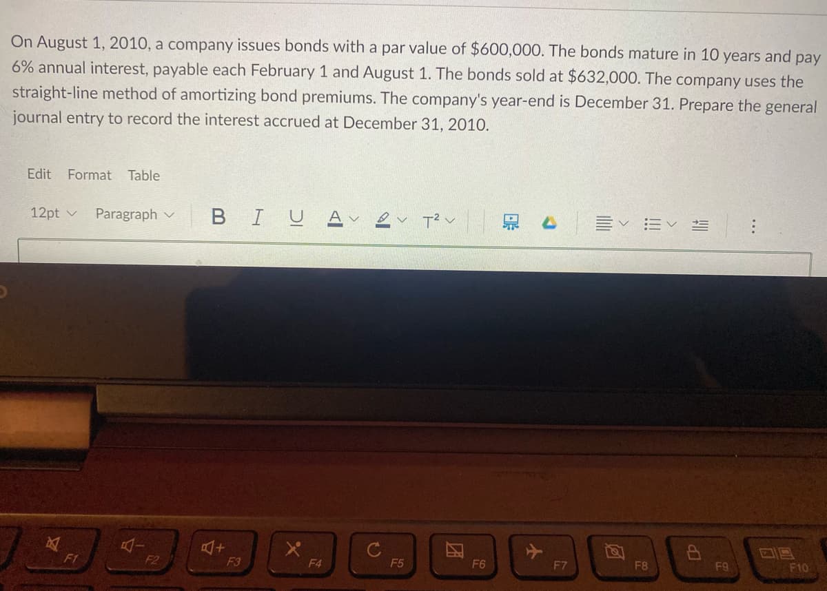 On August 1, 2010, a company issues bonds with a par value of $600,000. The bonds mature in 10 years and pay
6% annual interest, payable each February 1 and August 1. The bonds sold at $632,000. The company uses the
straight-line method of amortizing bond premiums. The company's year-end is December 31. Prepare the general
journal entry to record the interest accrued at December 31, 2010.
Edit
Format
Table
12pt v
Paragraph v
BIUA ev T?v
F1
F2
F3
F4
F5
F6
F7
F8
F9
F10
...
!!
