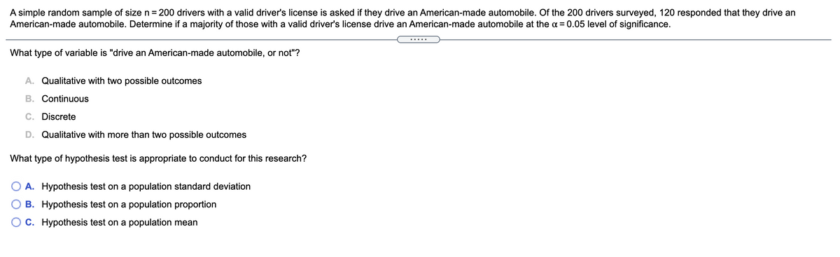A simple random sample of size n = 200 drivers with a valid driver's license is asked if they drive an American-made automobile. Of the 200 drivers surveyed, 120 responded that they drive an
American-made automobile. Determine if a majority of those with a valid driver's license drive an American-made automobile at the a = 0.05 level of significance.
... ..
What type of variable is "drive an American-made automobile, or not"?
A. Qualitative with two possible outcomes
B. Continuous
C. Discrete
D. Qualitative with more than two possible outcomes
What type of hypothesis test is appropriate to conduct for this research?
A. Hypothesis test on a population standard deviation
O B. Hypothesis test on a population proportion
O C. Hypothesis test on a population mean

