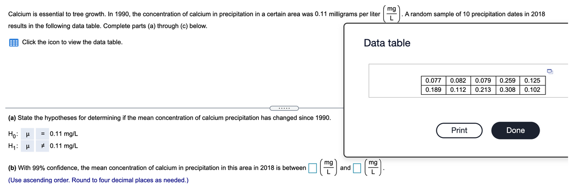 mg
Calcium is essential to tree growth. In 1990, the concentration of calcium in precipitation in a certain area was 0.11 milligrams per liter
A random sample of 10 precipitation dates in 2018
results in the following data table. Complete parts (a) through (c) below.
Click the icon to view the data table.
Data table
0.077
0.082
0.079
0.259
0.125
0.189
0.112
0.213
0.308
0.102
(a) State the hypotheses for determining if the mean concentration of calcium precipitation has changed since 1990.
Print
Done
Ho: H
= 0.11 mg/L
H1: H
# 0.11 mg/L
mg
mg
(b) With 99% confidence, the mean concentration of calcium in precipitation in this area in 2018 is between
and
(Use ascending order. Round to four decimal places as needed.)

