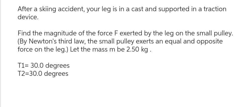 After a skiing accident, your leg is in a cast and supported in a traction
device.
Find the magnitude of the force F exerted by the leg on the small pulley.
(By Newton's third law, the small pulley exerts an equal and opposite
force on the leg.) Let the mass m be 2.50 kg.
T1= 30.0 degrees
T2=30.0 degrees