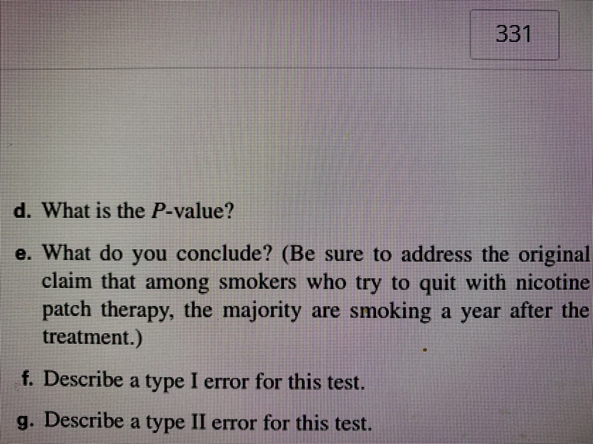 331
d. What is the P-value?
e. What do you conclude? (Be sure to address the original
claim that among smokers who try to quit with nicotine
patch therapy, the majority are smoking a year after the
treatment.)
f. Describe a type I error for this test.
g. Describe a type II error for this test.
