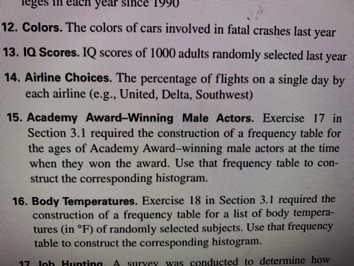 12. Colors. The colors of cars involved in fatal crashes last year
13. 1Q Scores. IQ scores of 1000 adults randomly selected last year
14. Airline Choices. The percentage of flights on a single day by
each airline (e.g., United, Delta, Southwest)
15. Academy Award-Winning Male Actors. Exercise 17 in
Section 3.1 required the construction of a frequency table for
the
ages of Academy Award-winning male actors at the time
when they won the award. Use that frequency table to con-
struct the corresponding histogram.
16. Body Temperatures. Exercise 18 in Section 3.1 required the
construction of a frequency table for a list of body tempera-
tures (in °F) of randomly selected subjects. Use that frequency
table to construct the corresponding histogram.
17.Jch. Hunting
A suryey was conducted to determine how
