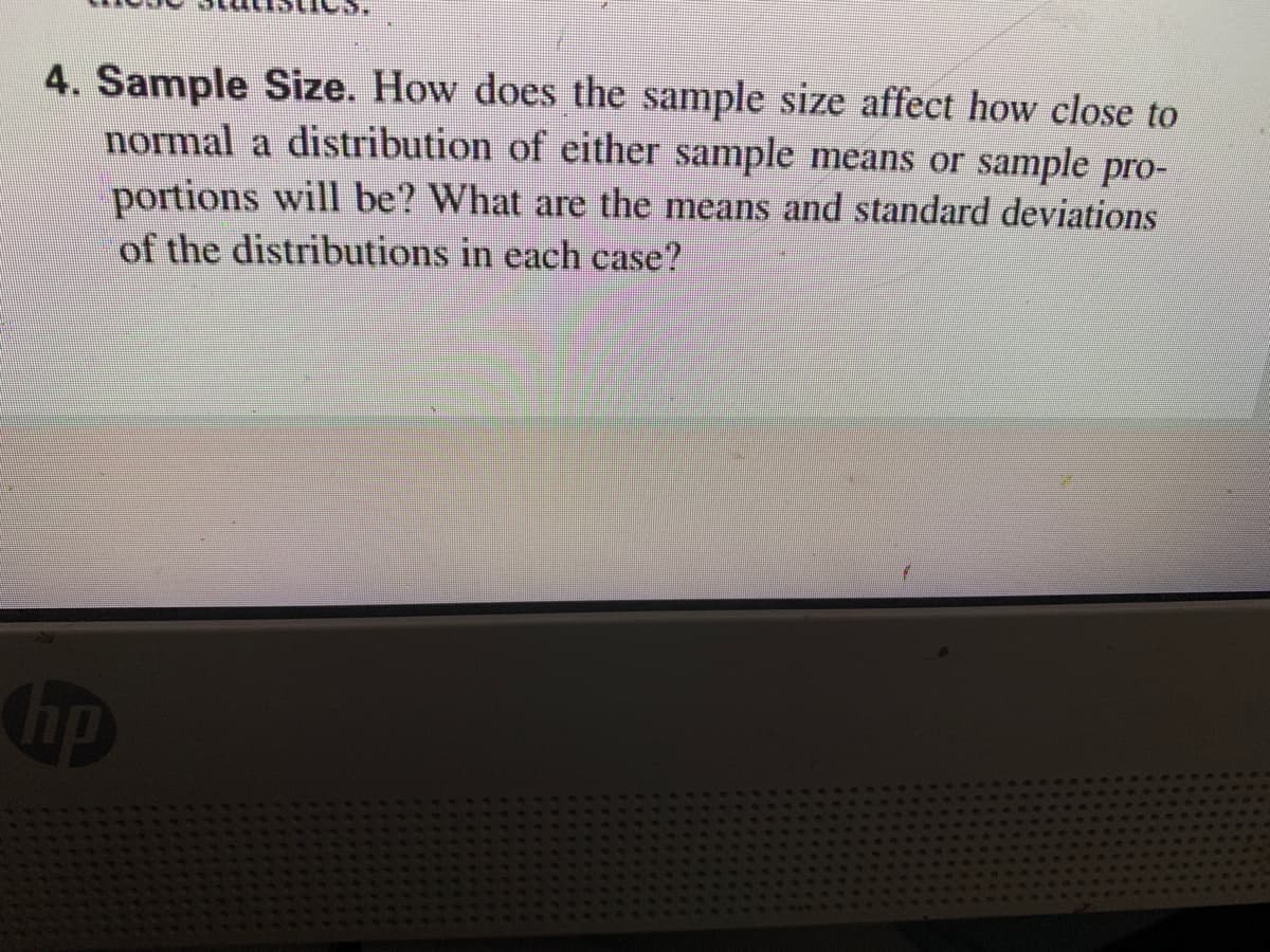 4. Sample Size. How does the sample size affect how close to
normal a distribution of either sample means or sample pro-
portions will be? What are the means and standard deviations
of the distributions in each case?
hp
