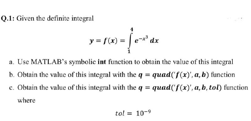Q.1: Given the definite integral
4
y = f(x) =
e
dx
1
a. Use MATLAB's symbolic int function to obtain the value of this integral
b. Obtain the value of this integral with the q = quad('f(x)', a, b) function
c. Obtain the value of this integral with the q = quad('f(x)', a, b, tol) function
where
tol = 10-9
%3D
