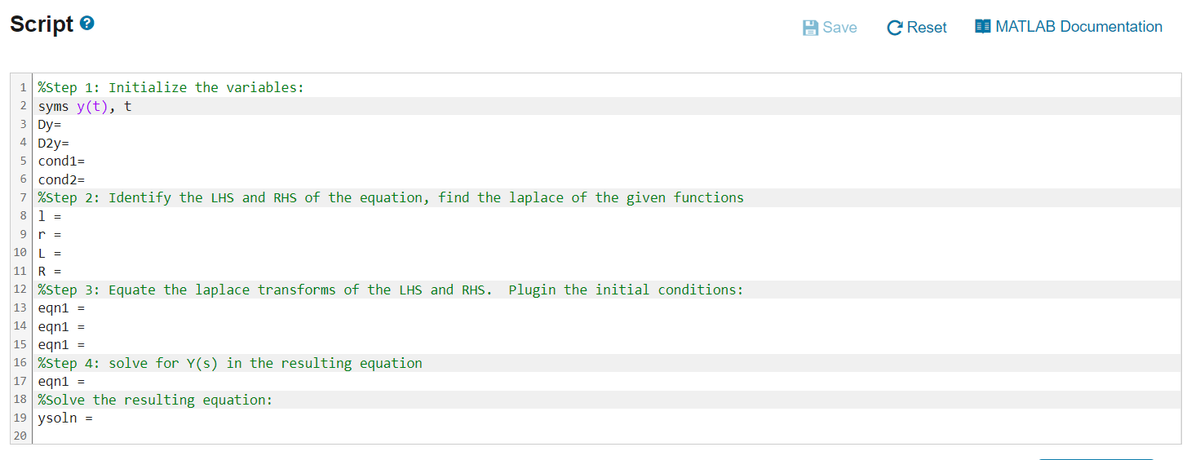 Script
1 %Step 1: Initialize the variables:
2 syms y(t), t
3 Dy=
4 D2y=
5 cond1=
6 cond2=
7 %Step 2: Identify the LHS and RHS of the equation, find the laplace of the given functions
8 1
=
9 r =
10 L =
11 R =
12 %Step 3: Equate the laplace transforms of the LHS and RHS. Plugin the initial conditions:
13 eqn1 =
14 eqn1 =
15 eqn1 =
16 %Step 4: solve for Y(s) in the resulting equation
17 eqn1 =
18 %Solve the resulting equation:
19 ysoln =
20
Save CReset
MATLAB Documentation