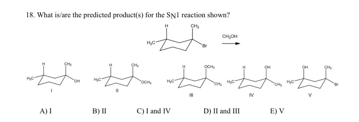 18. What is/are the predicted product(s) for the SN1 reaction shown?
H
CH3
HC-
H
CH3
ΌΗ
H3C-
||
CH3
H3C
HC'
`OCH3
A) I
B) II
C) I and IV
CH3OH
Br
OCH3
H3C -
`CHa
"
D) II and III
H
OH
IV
CH3
He C'
E) V
OH
CH3
V
Br