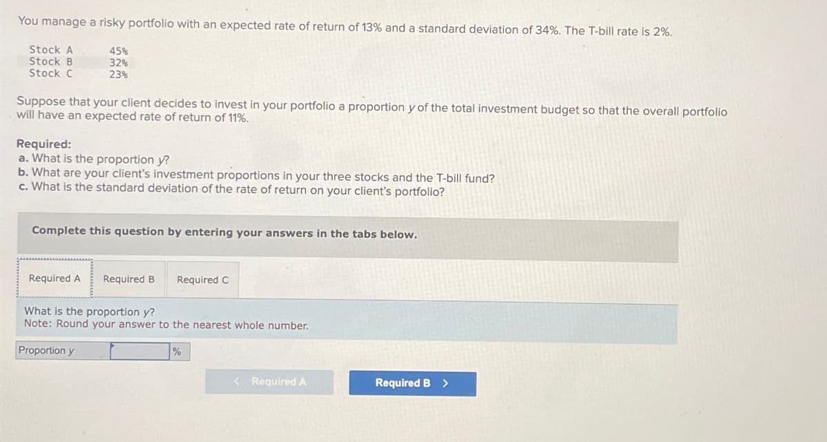 You manage a risky portfolio with an expected rate of return of 13% and a standard deviation of 34%. The T-bill rate is 2%.
Stock A
Stock B
Stock C
45%
32%
23%
Suppose that your client decides to invest in your portfolio a proportion y of the total investment budget so that the overall portfolio
will have an expected rate of return of 11%.
Required:
a. What is the proportion y?
b. What are your client's investment proportions in your three stocks and the T-bill fund?
c. What is the standard deviation of the rate of return on your client's portfolio?
Complete this question by entering your answers in the tabs below.
Required A Required B
Required C
What is the proportion y?
Note: Round your answer to the nearest whole number.
Proportion y
%
< Required A
Required B >