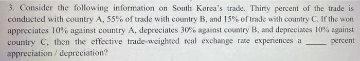 3. Consider the following information on South Korea's trade. Thirty percent of the trade is
conducted with country A, 55% of trade with country B, and 15% of trade with country C. If the won
appreciates 10% against country A, depreciates 30% against country B, and depreciates 10% against
country C, then the effective trade-weighted real exchange rate experiences a
appreciation/depreciation?
percent