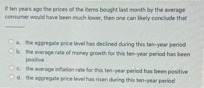 If ten years ago the prices of the items bought last month by the average
consumer would have been much lower, then one can likely conclude that
a. the aggregate price level has declined during this ten-year period
b. the average rate of money growth for this ten-year period has been
positive
C. the average inflation rate for this ten-year period has been positive
d. the aggregate price level has risen during this ten-year period