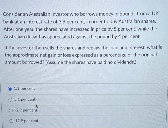 Consider an Australian investor who borrows money in pounds from a UK
bank at an interest rate of 3.9 per cent, in order to buy Australian shares.
After one year, the shares have increased in price by 5 per cent, while the
Australian dollar has appreciated against the pound by 4 per cent.
If the investor then sells the shares and repays the loan and interest, what is
the approximate net gain or loss expressed as a percentage of the original
amount borrowed? (Assume the shares have paid no dividends.)
1.1 per cent
O 5.1 per cent
O-2.9 per cent
O 12.9 per cent