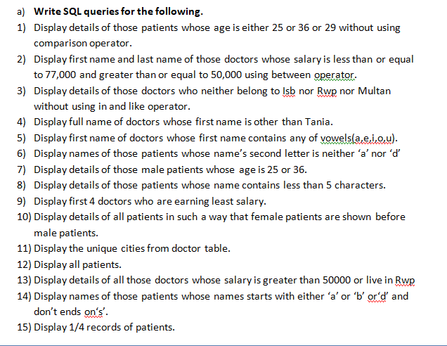 a) Write SQL queries for the following.
1) Display details of those patients whose age is either 25 or 36 or 29 without using
comparison operator.
2) Display first name and last name of those doctors whose salary is less than or equal
to 77,000 and greater than or equal to 50,000 using between operator.
3) Display details of those doctors who neither belong to Isb nor Rwp nor Multan
without using in and like operator.
4) Display full name of doctors whose first name is other than Tania.
5) Display first name of doctors whose first name contains any of vowels(a,e.iou).
6) Display names of those patients whose name's second letter is neither 'a' nor 'd'
7) Display details of those male patients whose age is 25 or 36.
8) Display details of those patients whose name contains less than 5 characters.
9) Display first 4 doctors who are earning least salary.
10) Display details of all patients in such a way that female patients are shown before
male patients.
11) Display the unique cities from doctor table.
12) Display all patients.
13) Display details of all those doctors whose salary is greater than 50000 or live in Rwp
14) Display names of those patients whose names starts with either 'a' or 'b' or'd and
don't ends on's'.
15) Display 1/4 records of patients.
