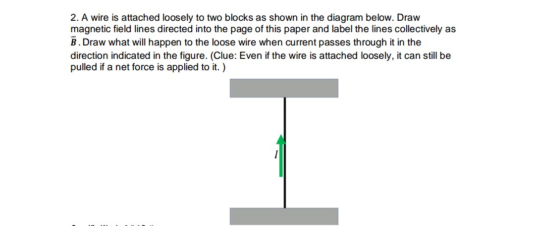 2. A wire is attached loosely to two blocks as shown in the diagram below. Draw
magnetic field lines directed into the page of this paper and label the lines collectively as
B. Draw what will happen to the loose wire when current passes through it in the
direction indicated in the figure. (Clue: Even if the wire is attached loosely, it can still be
pulled if a net force is applied to it. )
