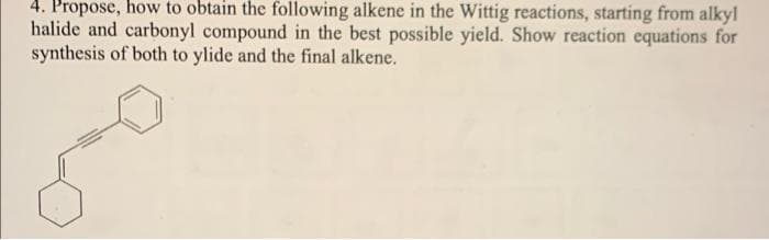 4. Propose, how to obtain the following alkene in the Wittig reactions, starting from alkyl
halide and carbonyl compound in the best possible yield. Show reaction equations for
synthesis of both to ylide and the final alkene.
