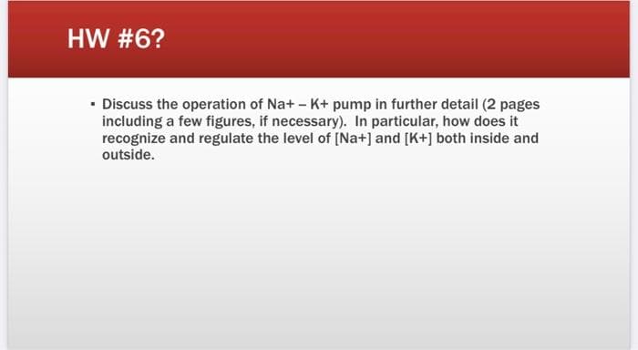 HW #6?
• Discuss the operation of Na+ - K+ pump in further detail (2 pages
including a few figures, if necessary). In particular, how does it
recognize and regulate the level of (Na+] and [K+] both inside and
outside.
