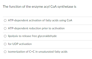 The function of the enzyme acyl CoA synthetase is
ATP-dependent activation of fatty acids using CoA
O ATP-dependent reduction prior to activation
O lipolysis to release free glyceraldehyde
O for UDP activation
isomerization of C=C in unsaturated fatty acids
