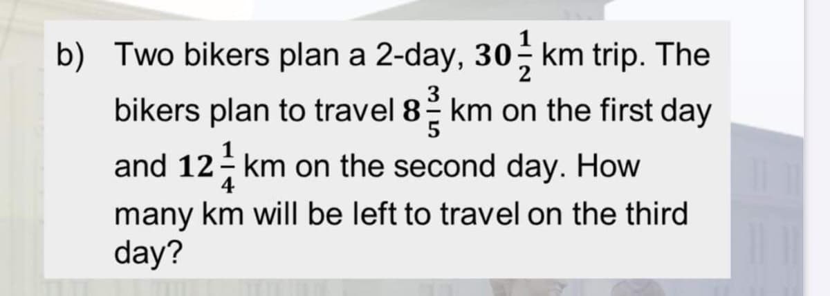 b) Two bikers plan a 2-day, 30; km trip. The
bikers plan to travel 8 km on the first day
and 12- km on the second day. How
4
many km will be left to travel on the third
day?
