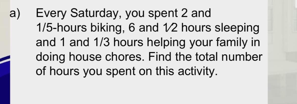 a) Every Saturday, you spent 2 and
1/5-hours biking, 6 and 12 hours sleeping
and 1 and 1/3 hours helping your family in
doing house chores. Find the total number
of hours you spent on this activity.
