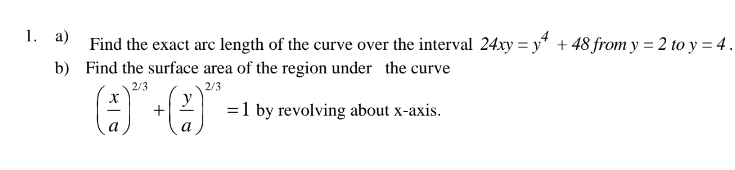 1. а)
Find the exact arc length of the curve over the interval 24xy = y* + 48 from y = 2 to y = 4 .
b) Find the surface area of the region under the curve
2/3
2/3
+
=1 by revolving about x-axis.
a
