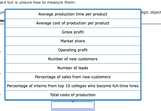 ard but is unsure how to measure them:
un
|egic object
Average production time per product
no
Average cost of production per product
Gross profit
Market share
Operating profit
Number of new customers
Number of leads
Percentage of sales from new customers
Percentage of interns from top 10 colleges who become full-time hires
Total costs of production
