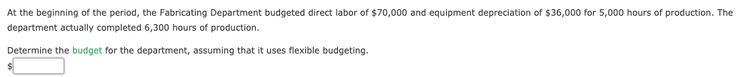 At the beginning of the period, the Fabricating Department budgeted direct labor of $70,000 and equipment depreciation of $36,000 for 5,000 hours of production. The
department actually completed 6,300 hours of production.
Determine the budget for the department, assuming that it uses flexible budgeting.
