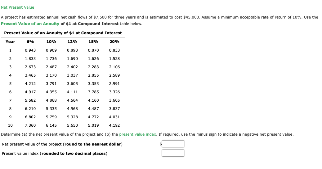 Net Present Value
A project has estimated annual net cash flows of $7,500 for three years and is estimated to cost $45,000. Assume a minimum acceptable rate of return of 10%. Use the
Present Value of an Annuity of $1 at Compound Interest table below.
Present Value of an Annuity of $1 at Compound Interest
Year
6%
10%
12%
15%
20%
1
0.943
0.909
0.893
0.870
0.833
2
1.833
1.736
1.690
1.626
1.528
3
2.673
2.487
2.402
2.283
2.106
4
3.465
3.170
3.037
2.855
2.589
4.212
3.791
3.605
3.353
2.991
6
4.917
4.355
4.111
3.785
3.326
7
5.582
4.868
4.564
4.160
3.605
6.210
5.335
4.968
4.487
3.837
9
6.802
5.759
5.328
4.772
4.031
10
7.360
6.145
5.650
5.019
4.192
Determine (a) the net present value of the project and (b) the present value index. If required, use the minus sign to indicate a negative net present value.
Net present value of the project (round to the nearest dollar)
Present value index (rounded to two decimal places)
