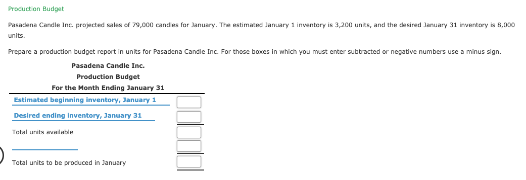 Production Budget
Pasadena Candle Inc. projected sales of 79,000 candles for January. The estimated January 1 inventory is 3,200 units, and the desired January 31 inventory is 8,000
units.
Prepare a production budget report in units for Pasadena Candle Inc. For those boxes in which you must enter subtracted or negative numbers use a minus sign.
Pasadena Candle Inc.
Production Budget
For the Month Ending January 31
Estimated beginning inventory, January 1
Desired ending inventory, January 31
Total units available
Total units to be produced in January
