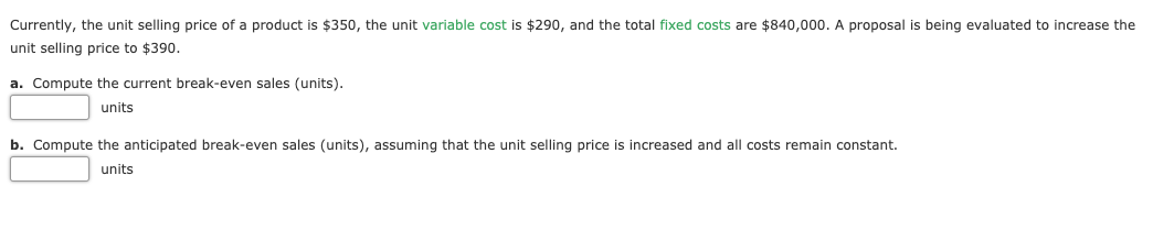 Currently, the unit selling price of a product is $350, the unit variable cost is $290, and the total fixed costs are $840,000. A proposal is being evaluated to increase the
unit selling price to $390.
a. Compute the current break-even sales (units).
units
b. Compute the anticipated break-even sales (units), assuming that the unit selling price is increased and all costs remain constant.
units
