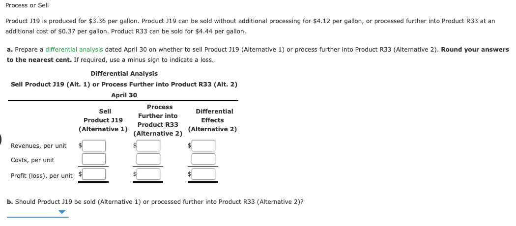 Process or Sell
Product J19 is produced for $3.36 per gallon. Product J19 can be sold without additional processing for $4.12 per gallon, or processed further into Product R33 at an
additional cost of $0.37 per gallon. Product R33 can be sold for $4.44 per gallon.
a. Prepare a differential analysis dated April 30 on whether to sell Product J19 (Alternative 1) or process further into Product R33 (Alternative 2). Round your answers
to the nearest cent. If required, use a minus sign to indicate
loss.
Differential Analysis
Sell Product J19 (Alt. 1) or Process Further into Product R33 (Alt. 2)
April 30
Process
Sell
Differential
Further into
Product J19
Effects
Product R33
(Alternative 1)
(Alternative 2)
(Alternative 2)
Revenues, per unit
$
Costs, per unit
Profit (loss), per unit $
$
b. Should Product J19 be sold (Alternative 1) or processed further into Product R33 (Alternative 2)?
