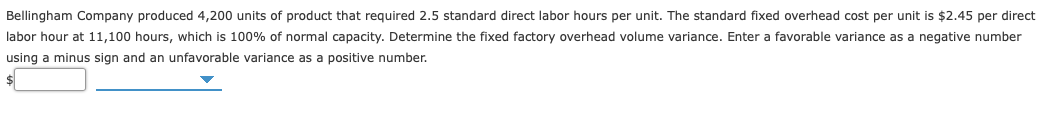 Bellingham Company produced 4,200 units of product that required 2.5 standard direct labor hours per unit. The standard fixed overhead cost per unit is $2.45 per direct
labor hour at 11,100 hours, which is 100% of normal capacity. Determine the fixed factory overhead volume variance. Enter a favorable variance as a negative number
using a minus sign and an unfavorable variance as a positive number.
