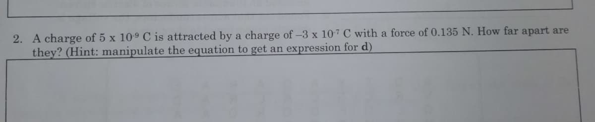2. A charge of 5 x 109 C is attracted by a charge of -3 x 107 C with a force of 0.135 N. How far apart are
they? (Hint: manipulate the equation to get an expression for d)
