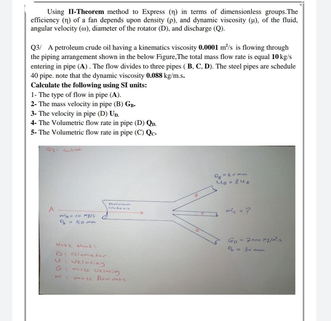 Using II-Theorem method to Express (n) in terms of dimensionless groups.The
efficiency (n) of a fan depends upon density (p), and dynamic viscosity (u), of the fluid,
angular velocity (@), diameter of the rotator (D), and discharge (Q).
Q3/ A petroleum crude oil having a kinematics viscosity 0.0001 m?/s is flowing through
the piping arrangement shown in the below Figure,The total mass flow rate is equal 10 kg/s
entering in pipe (A) . The flow divides to three pipes ( B, C, D). The steel pipes are schedule
40 pipe. note that the dynamic viscosity 0.088 kg/m.s.
Calculate the following using SI units:
1- The type of flow in pipe (A).
2- The mass velocity in pipe (B) GB.
3- The velocity in pipe (D) Up.
4- The Volumetric flow rate in pipe (D) QD.
5- The Volumetric flow rate in pipe (C) Qc.
Og = 2o mm
Ug = 2UA
Perolenm
crude oIL
A
ma = 1o Kg/s
O = 5o mm
mic = ?
Go = 7000 k9/m.s
Nate that!-
O, = 30 mm.
D:0iameter.
U:velocity
G mass velocity
mimass How vate
