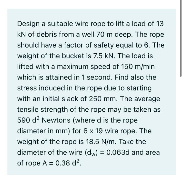 Design a suitable wire rope to lift a load of 13
kN of debris from a well 70 m deep. The rope
should have a factor of safety equal to 6. The
weight of the bucket is 7.5 kN. The load is
lifted with a maximum speed of 150 m/min
which is attained in 1 second. Find also the
stress induced in the rope due to starting
with an initial slack of 250 mm. The average
tensile strength of the rope may be taken as
590 d2 Newtons (where d is the rope
diameter in mm) for 6 x 19 wire rope. The
weight of the rope is 18.5 N/m. Take the
diameter of the wire (dw) = 0.063d and area
of rope A = 0.38 d2.
