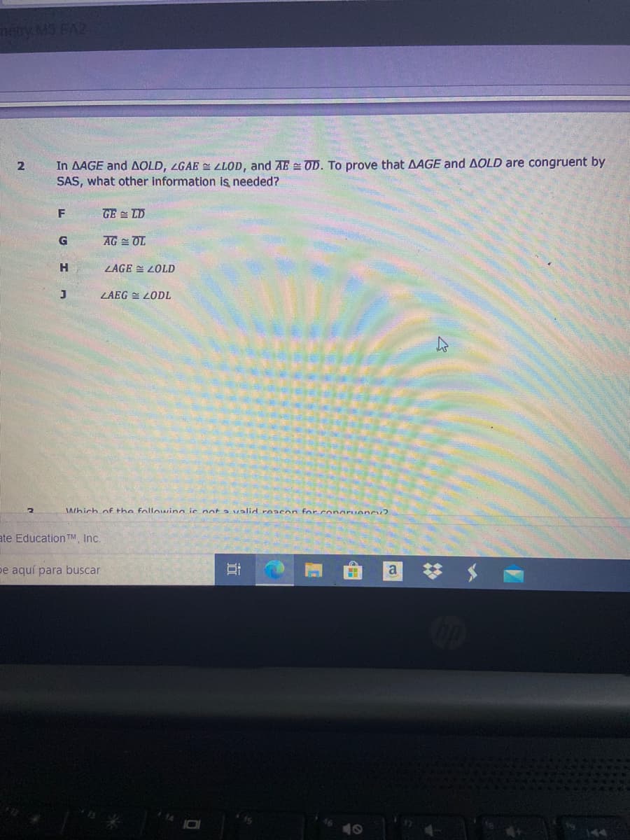 nayMS FA2
In AAGE and AOLD, LGAE = LLOD, and AE OD. To prove that AAGE and AOLD are congruent by
SAS, what other information is needed?
2
F
GE = LD
G
AG = OL
H
LAGE = LOlD
LAEG = LODL
Which of the following ie not a valid reacon for.conaPuency?
ate Education TM, Inc.
pe aquí para buscar
