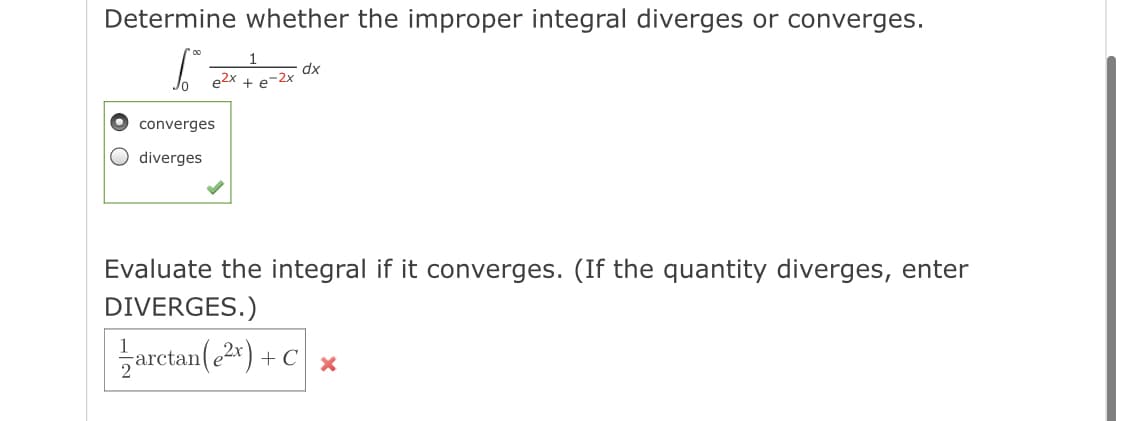 Determine whether the improper integral diverges or converges.
e2x
dx
e-2x
converges
diverges
Evaluate the integral if it converges. (If the quantity diverges, enter
DIVERGES.)
zarctan(.2")
+ c ,
+C\ x
