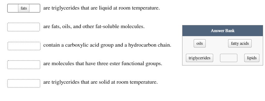 fats
are triglycerides that are liquid at room temperature.
are fats, oils, and other fat-soluble molecules.
Answer Bank
contain a carboxylic acid group and a hydrocarbon chain.
oils
fatty acids
triglycerides
lipids
are molecules that have three ester functional groups.
are triglycerides that are solid at room temperature.
