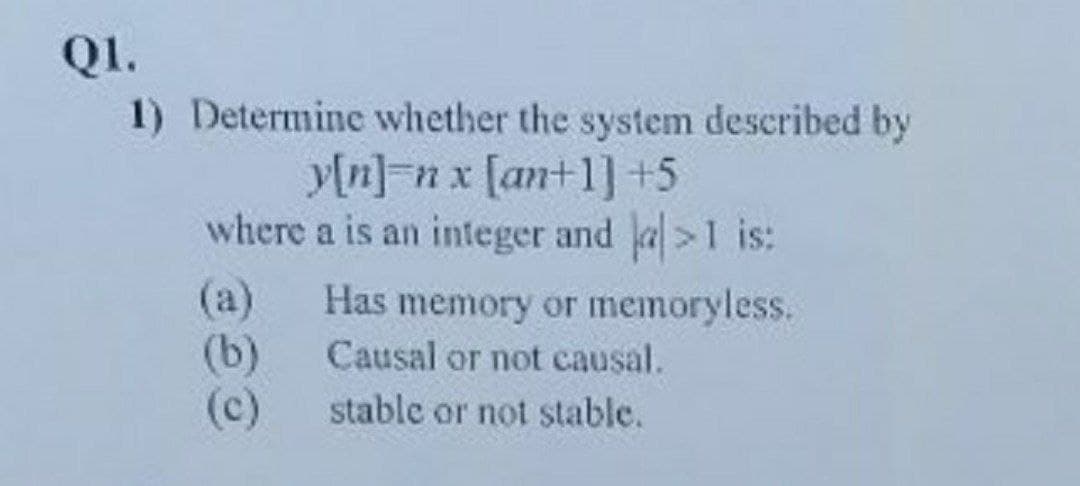 QI.
1) Determine whether the system described by
y[n]=n x [an+1]+5
where a is an integer and a>1 is:
(a)
Has memory or memoryless.
(b)
(c)
Causal or not causal.
stable or not stable.
