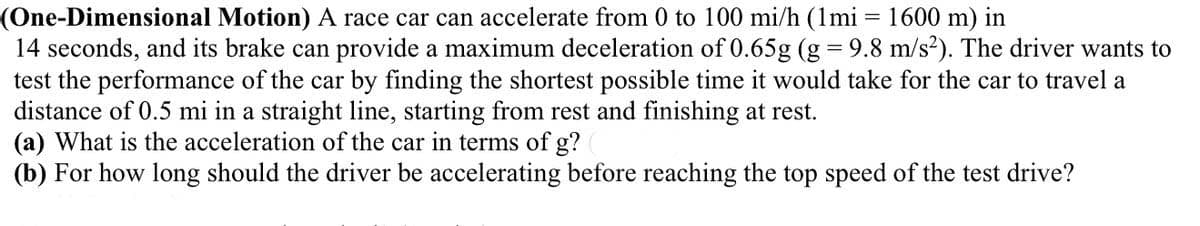 (One-Dimensional Motion) A race car can accelerate from 0 to 100 mi/h (1mi = 1600 m) in
14 seconds, and its brake can provide a maximum deceleration of 0.65g (g = 9.8 m/s?). The driver wants to
test the performance of the car by finding the shortest possible time it would take for the car to travel a
distance of 0.5 mi in a straight line, starting from rest and finishing at rest.
(a) What is the acceleration of the car in terms of g?
(b) For how long should the driver be accelerating before reaching the top speed of the test drive?
