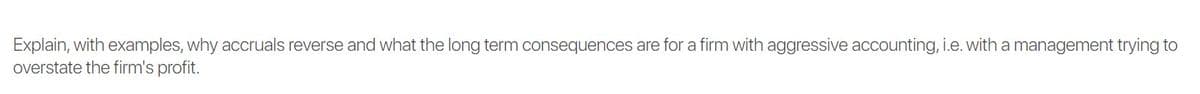 Explain, with examples, why accruals reverse and what the long term consequences are for a firm with aggressive accounting, i.e. with a management trying to
overstate the firm's profit.
