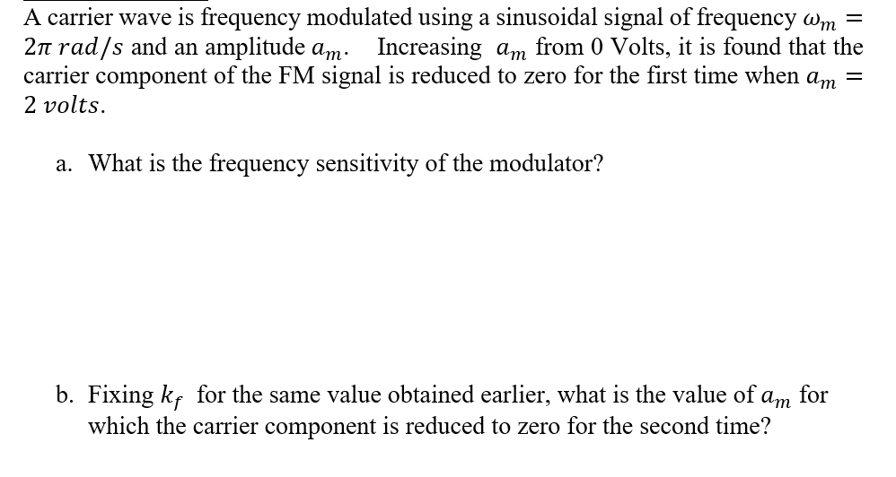A carrier wave is frequency modulated using a sinusoidal signal of frequency wm =
2n rad/s and an amplitude am. Increasing am from 0 Volts, it is found that the
carrier component of the FM signal is reduced to zero for the first time when am =
2 volts.
a. What is the frequency sensitivity of the modulator?
b. Fixing k, for the same value obtained earlier, what is the value of
which the carrier component is reduced to zero for the second time?
аm for
