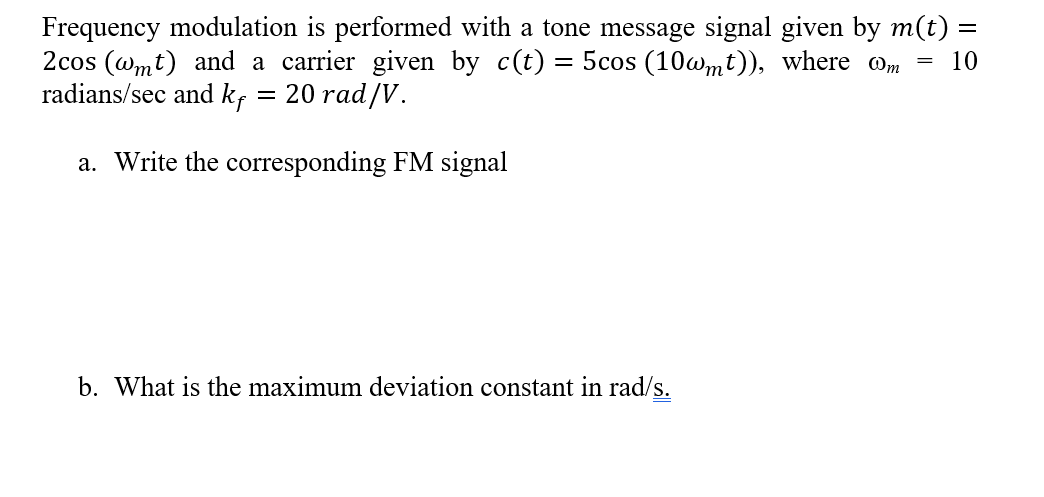 Frequency modulation is performed with a tone message signal given by m(t) =
2cos (wmt) and a carrier given by c(t) = 5cos (10wmt)), where om
radians/sec and kf = 20 rad/V.
10
a. Write the corresponding FM signal
b. What is the maximum deviation constant in rad/s.
