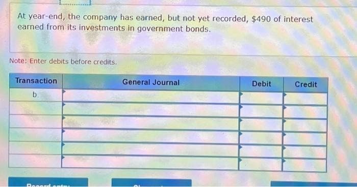 At year-end, the company has earned, but not yet recorded, $490 of interest
earned from its investments in government bonds.
Note: Enter debits before credits.
Transaction
b.
Reserdenis
General Journal
Debit
Credit