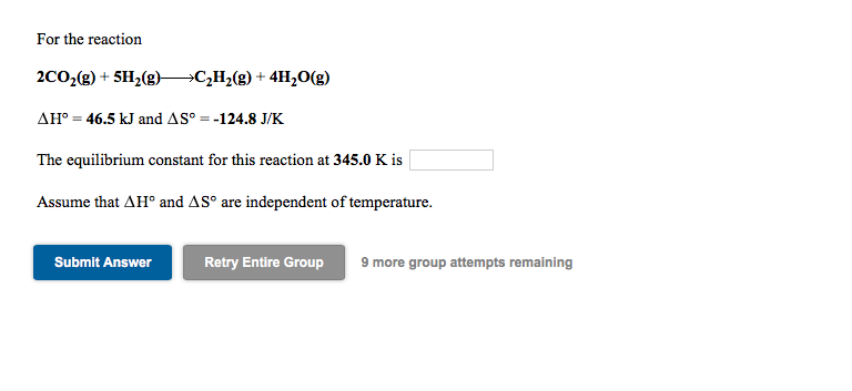 For the reaction
2C0;(g) + 5H2(g)>C,H2(g) + 4H,0(g)
AH° = 46.5 kJ and AS° = -124.8 J/K
The equilibrium constant for this reaction at 345.0 K is
Assume that AH° and AS° are independent of temperature.
Submit Answer
Retry Entire Group
9 more group attempts remaining
