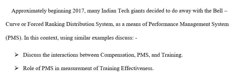 Approximately beginning 2017, many Indian Tech giants decided to do away with the Bell –
Curve or Forced Ranking Distribution System, as a means of Performance Management System
(PMS). In this context, using similar examples discuss:
> Discuss the interactions between Compensation, PMS, and Training.
Role of PMS in measurement of Training Effectiveness.

