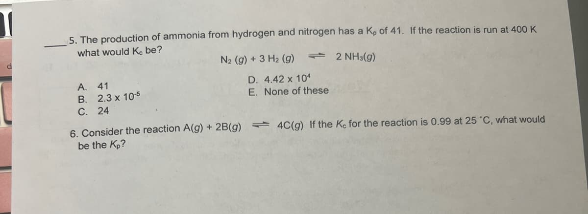 5. The production of ammonia from hydrogen and nitrogen has a K, of 41. If the reaction is run at 400 K
what would Kc be?
- 2 NH3(g)
A. 41
B. 2.3 x 10-5
C. 24
N₂ (g) + 3 H₂ (g)
6. Consider the reaction A(g) + 2B(g)
be the Kp?
D. 4.42 x 104
E. None of these
4C(g) If the Kc for the reaction is 0.99 at 25 °C, what would