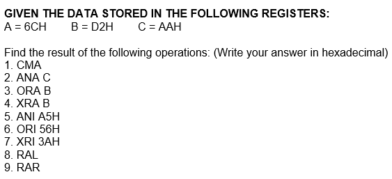 GIVEN THE DATA STORED IN THE FOLLOWING REGISTERS:
A = 6CH
B = D2H
C = AAH
Find the result of the following operations: (Write your answer in hexadecimal)
1. CMA
2. ANA C
3. ORA B
4. XRA B
5. ANI A5H
6. ORI 56H
7. XRI 3AH
8. RAL
9. RAR
