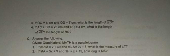 3. IH OC = 6 cm and OD = 7 cm, what is the length of BD?
4. if AC + BD = 20 cm and OD =4 cm, what is the length
of AC? the length of BD?
C. Answer the following.
Given: Quadrilaterai MATH is a parallelogram
1. IfmzM = x+ 40 and mzA= 2x + 5, what is the measure of T?
2. If MA = 3x + 3 and TH =x+ 13, how long is MA?
