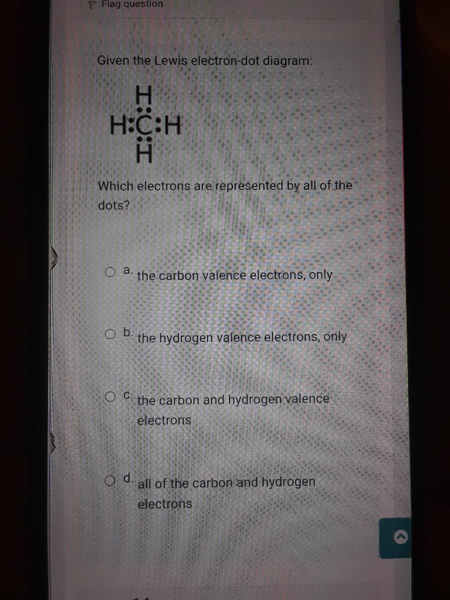 P Flag question
Given the Lewis electron-dot diagram:
H.
H:C:H
:江
H.
Which electrons are represented by all of the
dots?
O a.
the carbon valence electrons, only
Ob.
the hydrogen valence electrons, only
the carbon and hydrogen valence
electrons
O d.
all of the carbon and hydrogen
electrons
