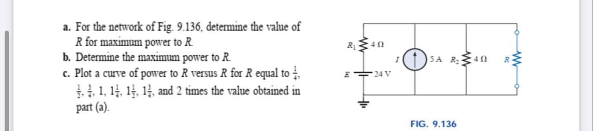 a. For the network of Fig. 9.136, determine the value of
R for maximum power to R.
b. Determine the maximum power to R.
c. Plot a curve of power to R versus R for R equal to .
1, 14, 1, 14, and 2 times the value obtained in
part (a).
R1
1 SA R2
E 24 V
FIG. 9.136
